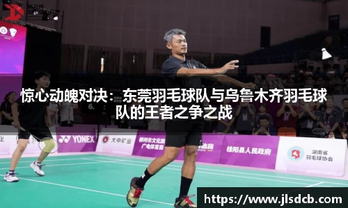 惊心动魄对决：东莞羽毛球队与乌鲁木齐羽毛球队的王者之争之战